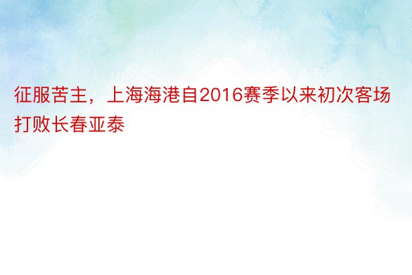 征服苦主，上海海港自2016赛季以来初次客场打败长春亚泰